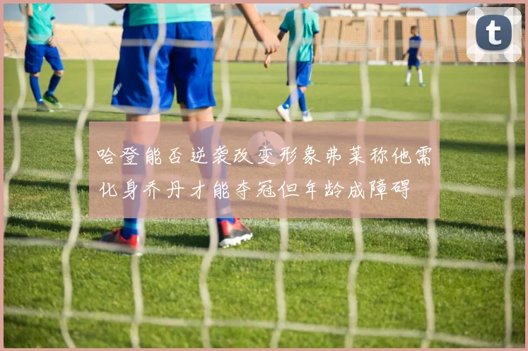 哈登能否逆袭改变形象弗莱称他需化身乔丹才能夺冠但年龄成障碍