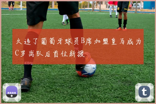 久违了葡萄牙球员B席加盟皇马成为C罗离队后首位新援