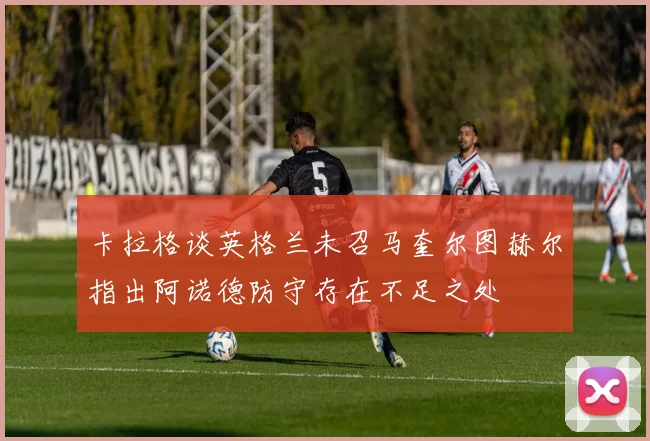 卡拉格谈英格兰未召马奎尔图赫尔指出阿诺德防守存在不足之处