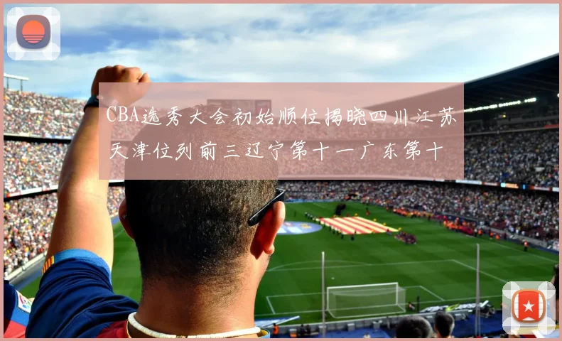 CBA选秀大会初始顺位揭晓四川江苏天津位列前三辽宁第十一广东第十六