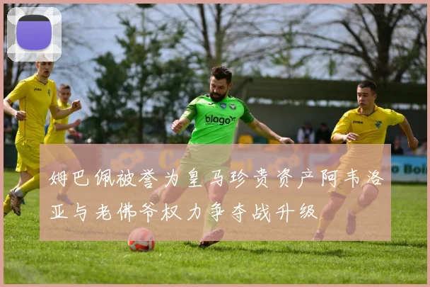 姆巴佩被誉为皇马珍贵资产阿韦洛亚与老佛爷权力争夺战升级