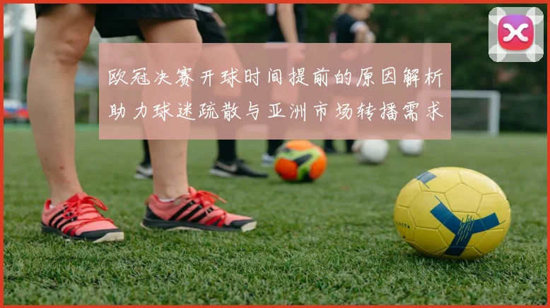 欧冠决赛开球时间提前的原因解析助力球迷疏散与亚洲市场转播需求