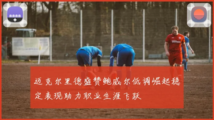迈克尔里德盛赞鲍威尔低调崛起稳定表现助力职业生涯飞跃