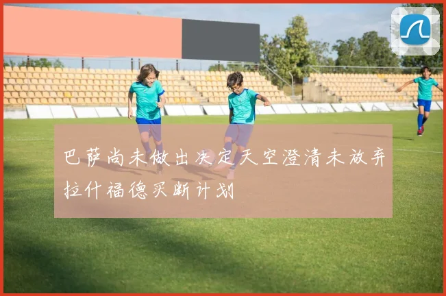 巴萨尚未做出决定天空澄清未放弃拉什福德买断计划
