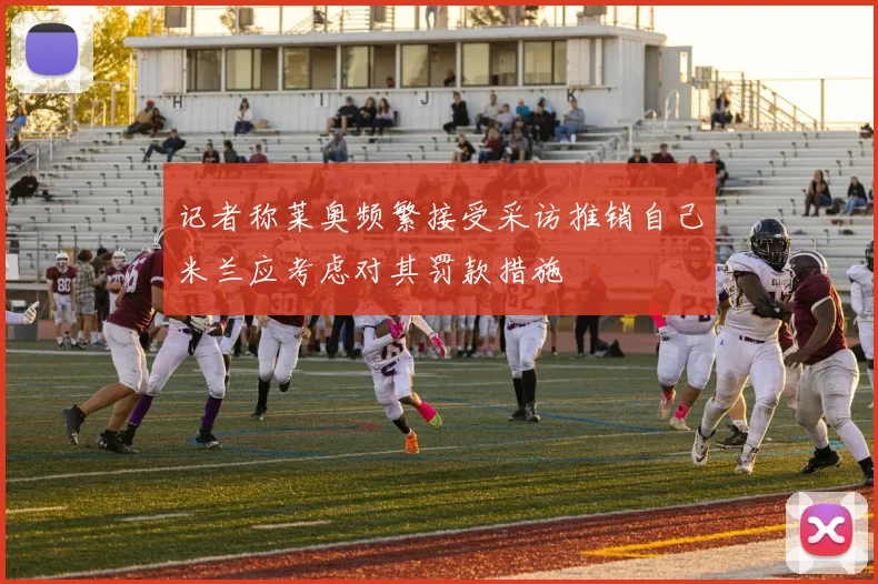 记者称莱奥频繁接受采访推销自己米兰应考虑对其罚款措施