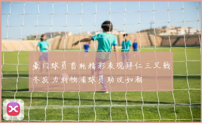 豪门球员首轮精彩表现拜仁三叉戟齐发力利物浦球员助攻如潮