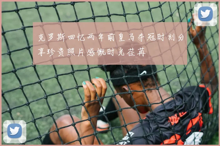 克罗斯回忆两年前皇马夺冠时刻分享珍贵照片感慨时光荏苒