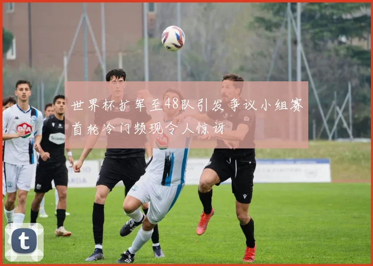 世界杯扩军至48队引发争议小组赛首轮冷门频现令人惊讶