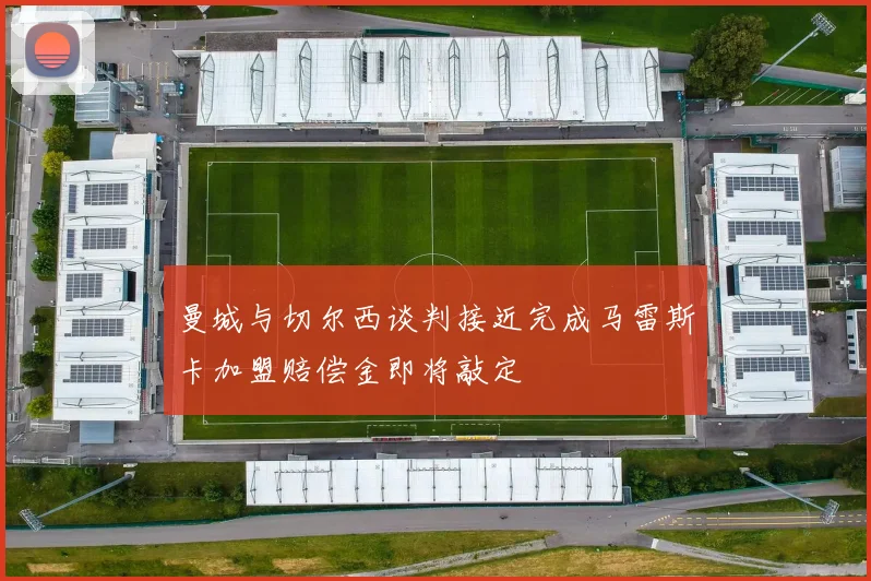 曼城与切尔西谈判接近完成马雷斯卡加盟赔偿金即将敲定