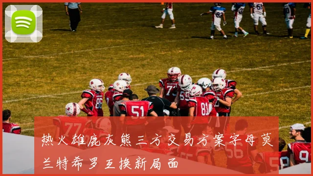 热火雄鹿灰熊三方交易方案字母莫兰特希罗互换新局面