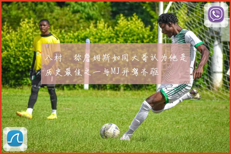 八村塁称詹姆斯如同大哥认为他是历史最佳之一与MJ并驾齐驱
