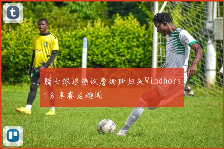 骑士球迷热议詹姆斯归来Windhorst分享赛后趣闻