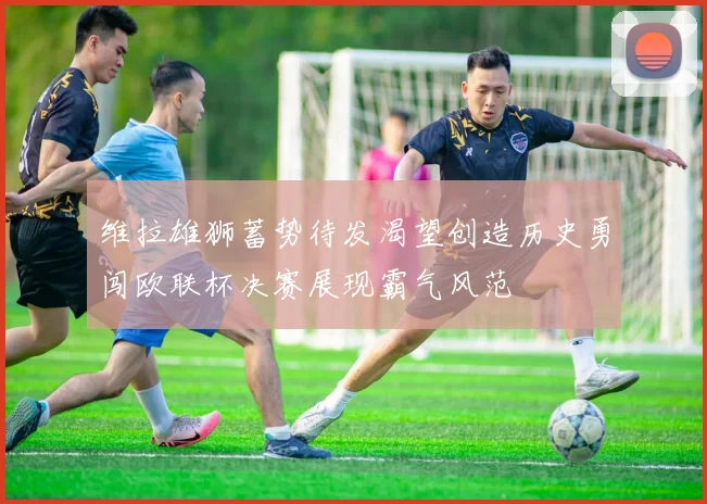 维拉雄狮蓄势待发渴望创造历史勇闯欧联杯决赛展现霸气风范
