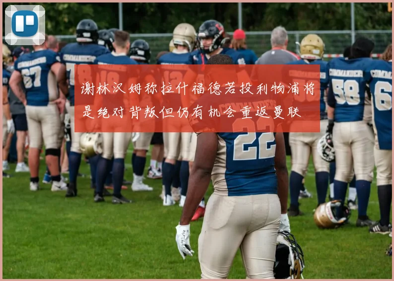 谢林汉姆称拉什福德若投利物浦将是绝对背叛但仍有机会重返曼联
