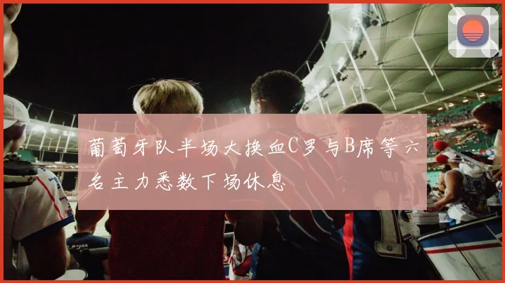葡萄牙队半场大换血C罗与B席等六名主力悉数下场休息