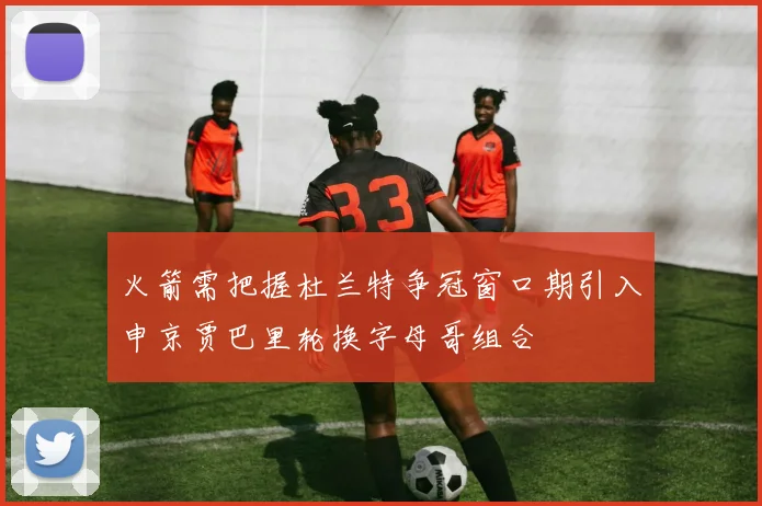 火箭需把握杜兰特争冠窗口期引入申京贾巴里轮换字母哥组合