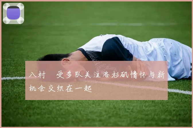 八村塁受多队关注洛杉矶情怀与新机会交织在一起