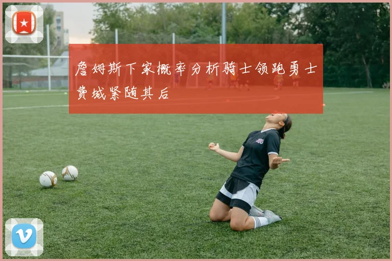 詹姆斯下家概率分析骑士领跑勇士费城紧随其后