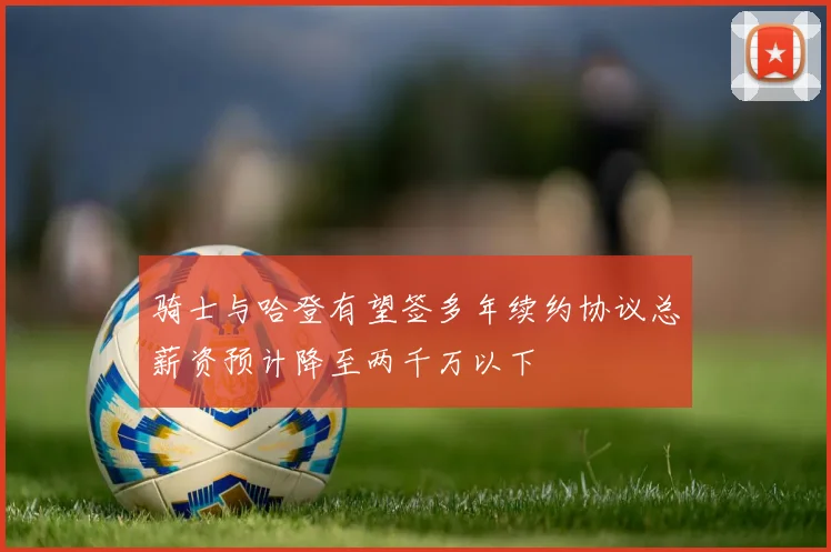 骑士与哈登有望签多年续约协议总薪资预计降至两千万以下