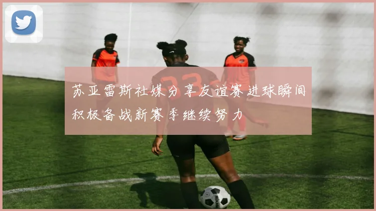 苏亚雷斯社媒分享友谊赛进球瞬间积极备战新赛季继续努力
