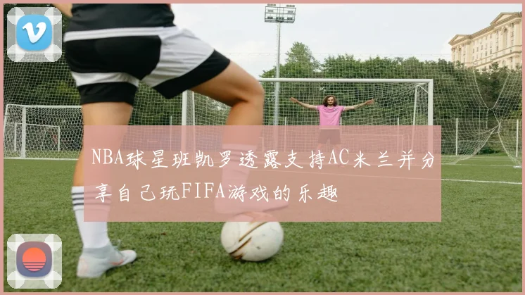 NBA球星班凯罗透露支持AC米兰并分享自己玩FIFA游戏的乐趣