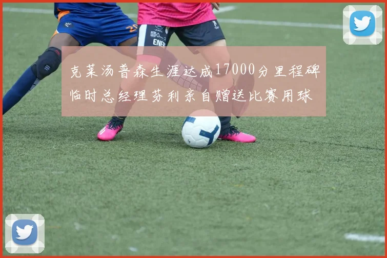 克莱汤普森生涯达成17000分里程碑临时总经理芬利亲自赠送比赛用球