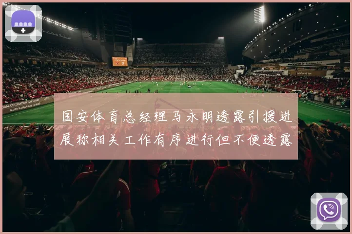 国安体育总经理马永明透露引援进展称相关工作有序进行但不便透露名字