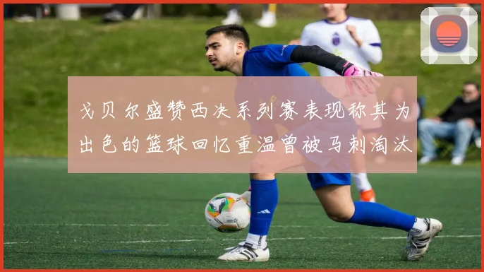 戈贝尔盛赞西决系列赛表现称其为出色的篮球回忆重温曾被马刺淘汰的经历